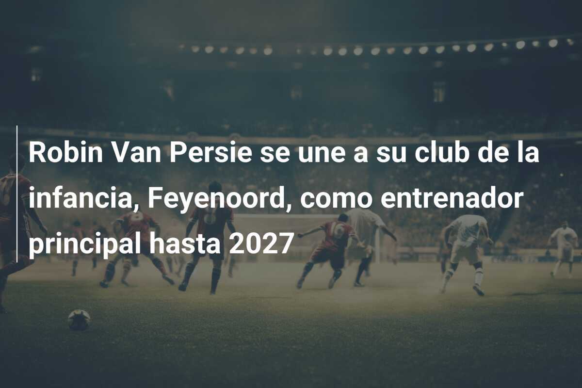 Robin Van Persie se une a su club de la infancia, Feyenoord, como entrenador principal hasta 2027