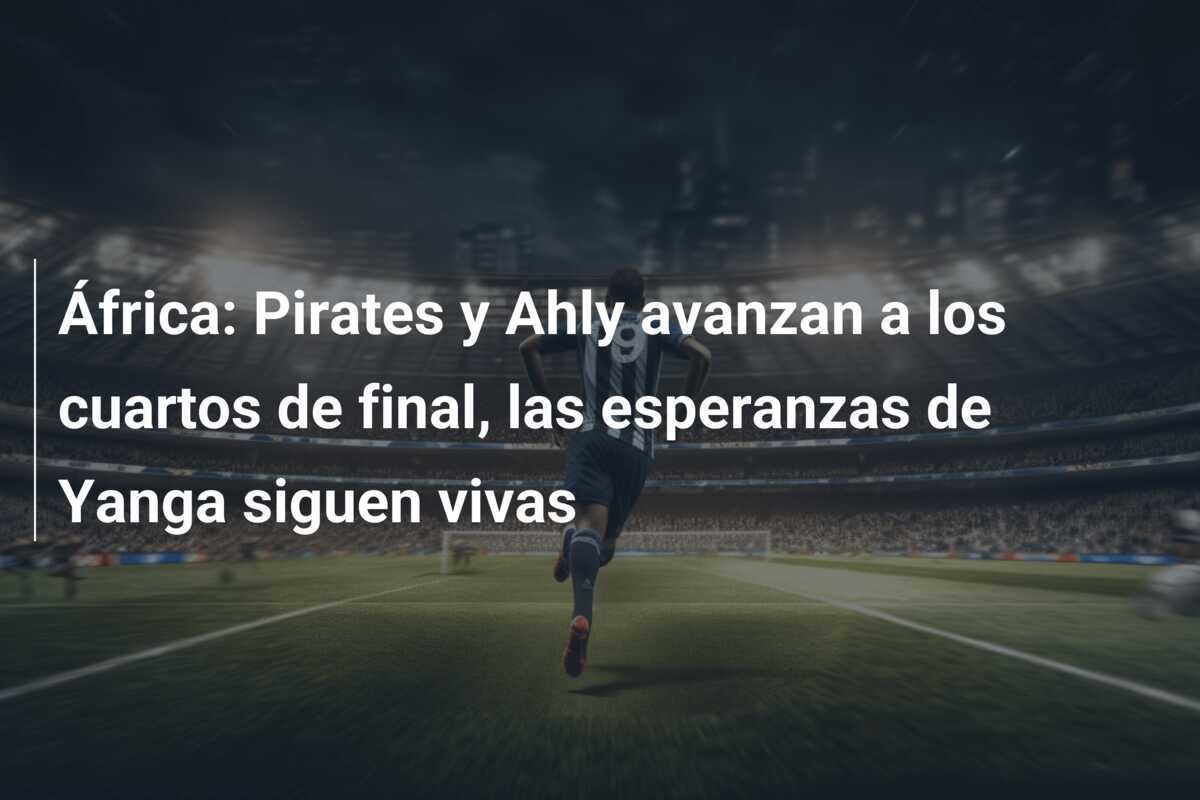 África: Pirates y Ahly avanzan a los cuartos de final, las esperanzas de Yanga siguen vivas