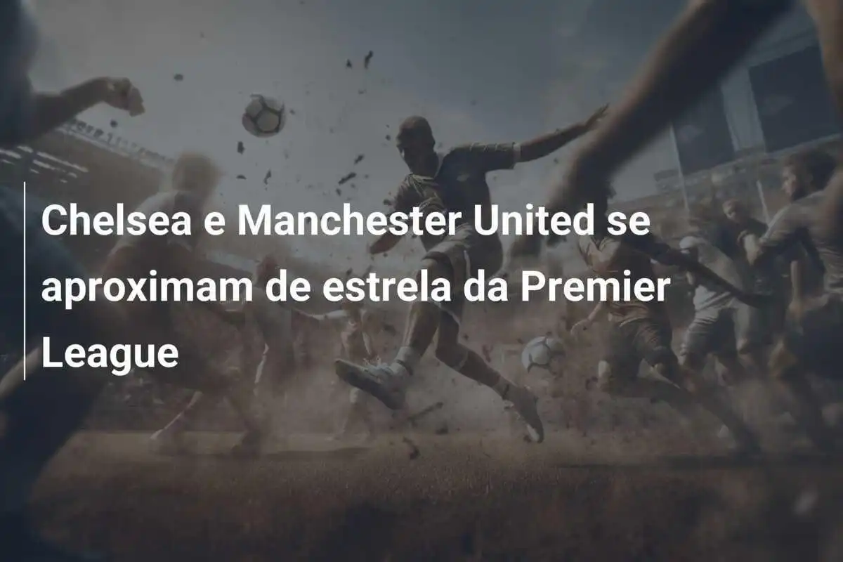 Chelsea e Manchester United se aproximam de estrela da Premier League