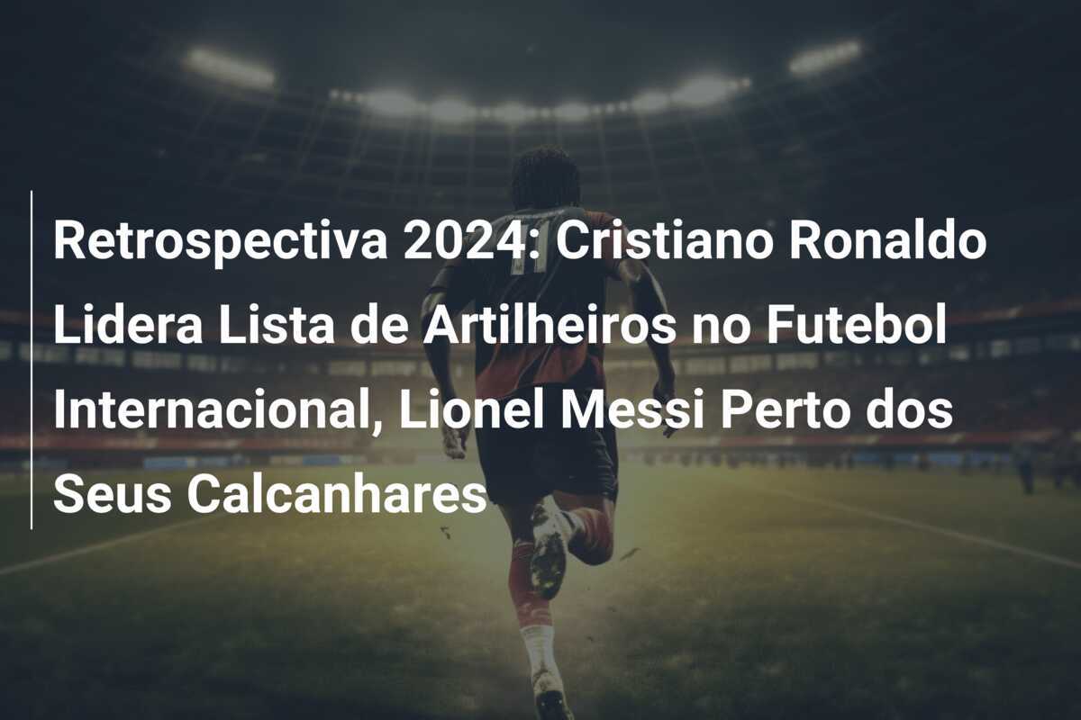 Retrospectiva 2024: Cristiano Ronaldo Lidera Lista de Artilheiros no Futebol Internacional, Lionel Messi Perto dos Seus Calcanhares