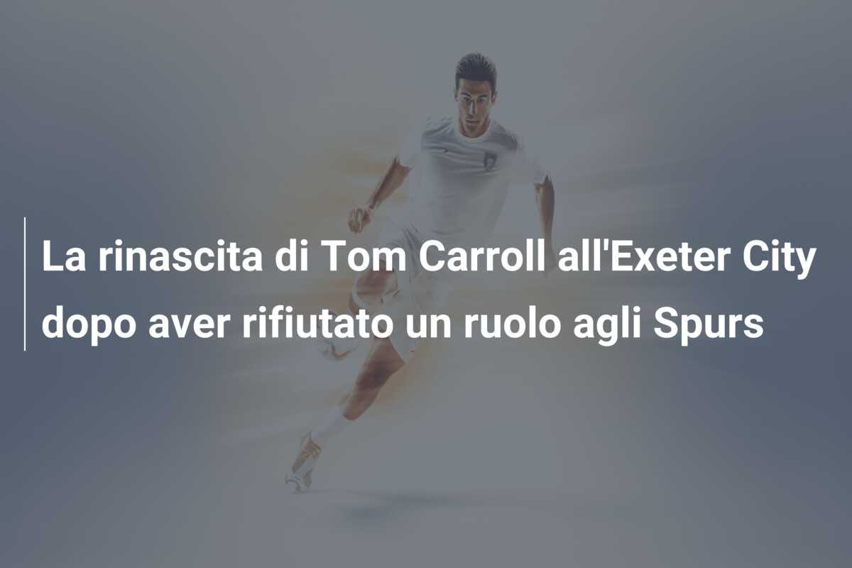La rinascita di Tom Carroll all’Exeter City dopo aver rifiutato un ruolo agli Spurs