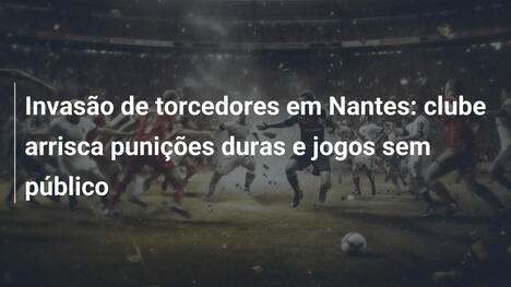 Invasão de torcedores em Nantes: clube arrisca punições duras e jogos sem público