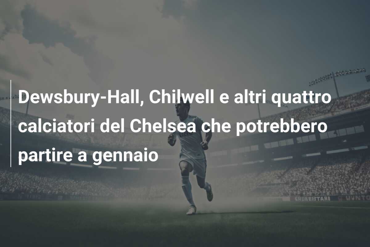 Dewsbury-Hall, Chilwell e altri quattro calciatori del Chelsea che potrebbero partire a gennaio