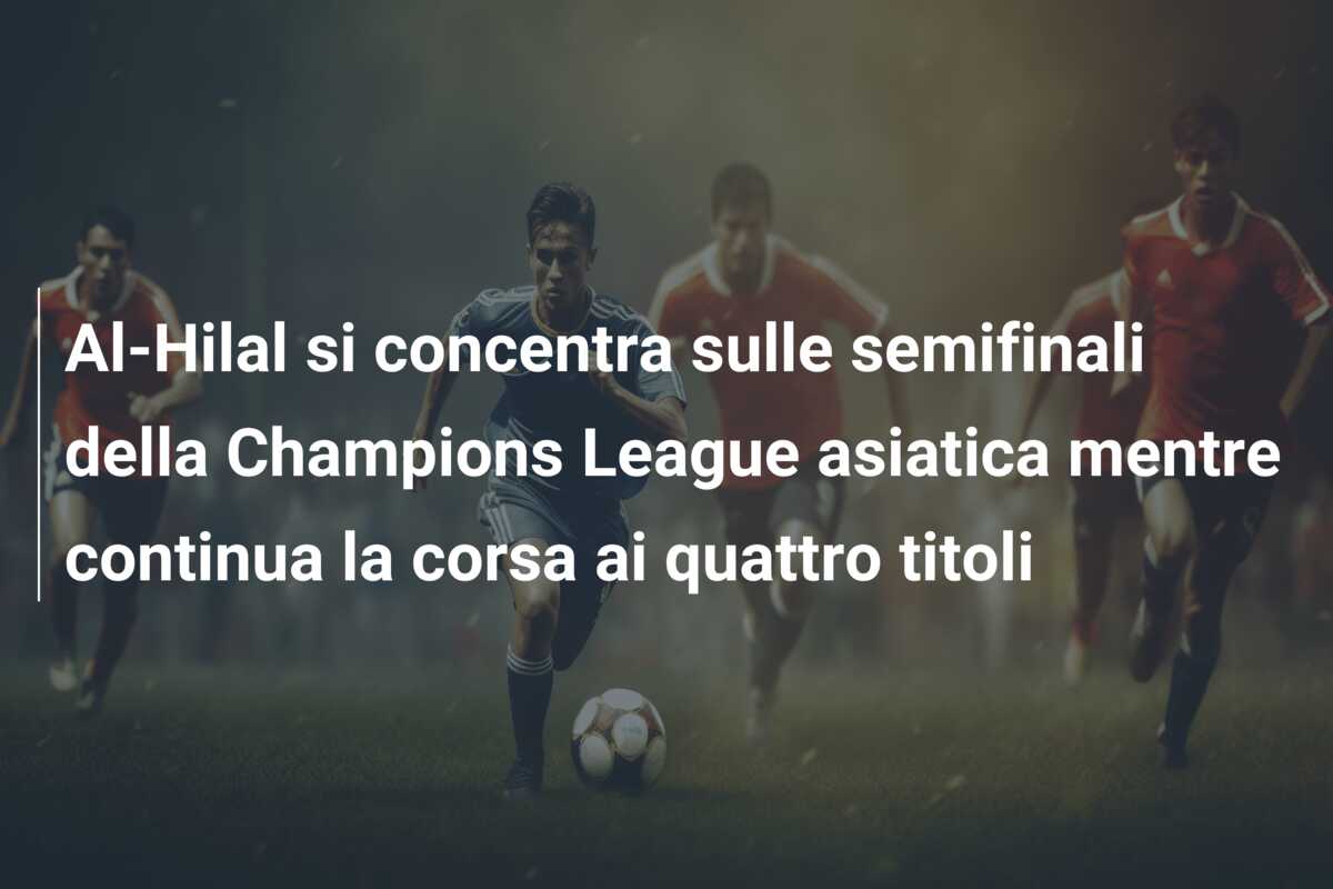 Al-Hilal si concentra sulle semifinali della Champions League asiatica mentre continua la corsa ai quattro titoli