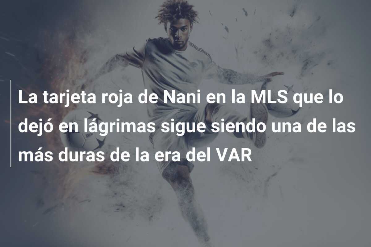 La tarjeta roja de Nani en la MLS que lo dejó en lágrimas sigue siendo una de las más duras de la era del VAR