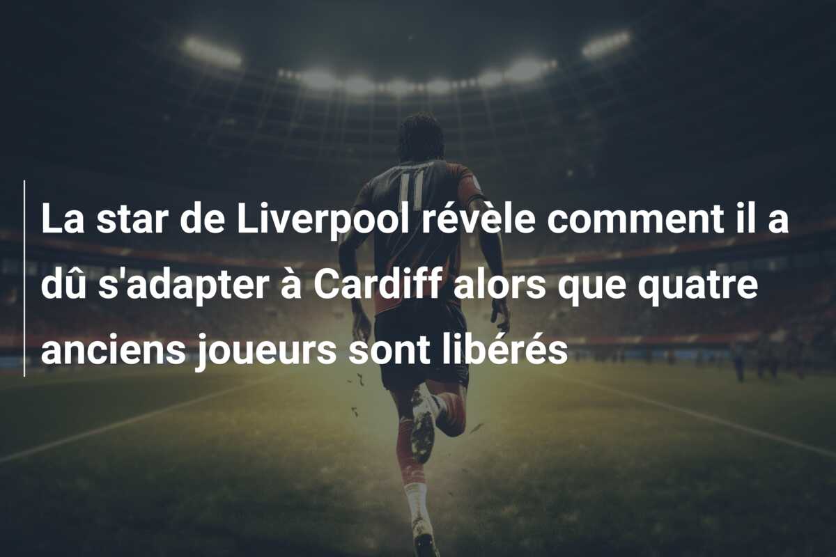 La star de Liverpool révèle comment il a dû s’adapter à Cardiff alors que quatre anciens joueurs sont libérés