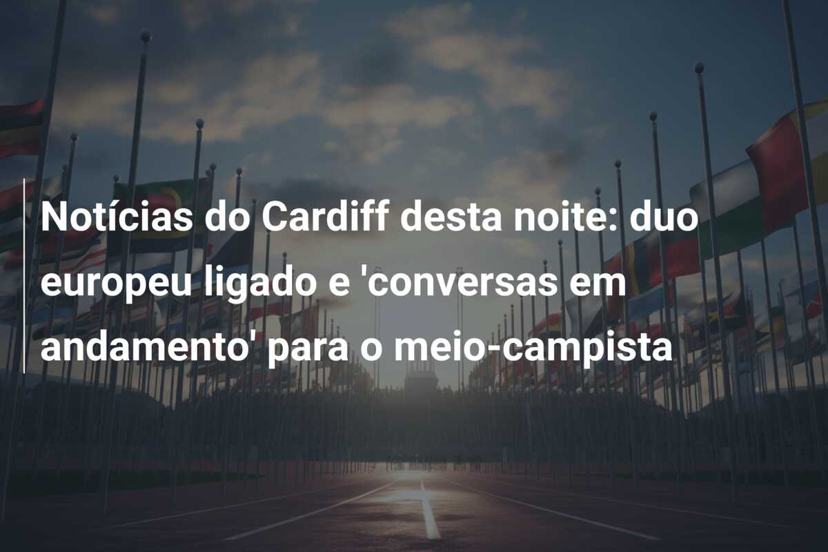 Notícias do Cardiff desta noite: duo europeu ligado e ‘conversas em andamento’ para o meio-campista