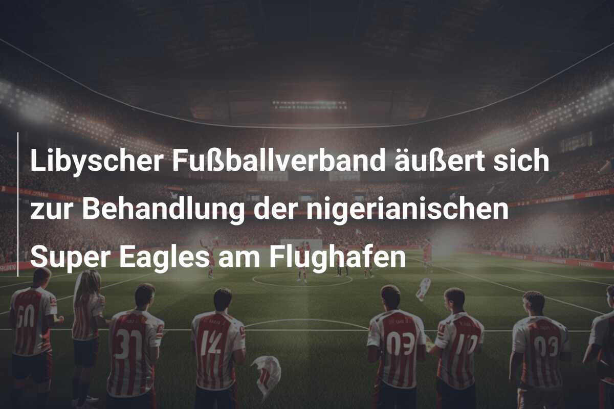 Libyscher Fußballverband äußert sich zur Behandlung der nigerianischen Super Eagles am Flughafen