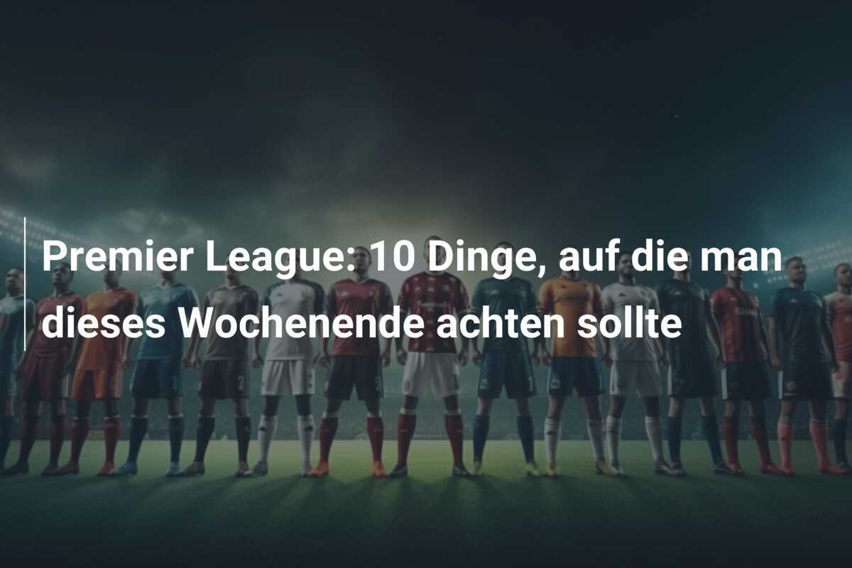 Premier League: 10 Dinge, auf die man dieses Wochenende achten sollte