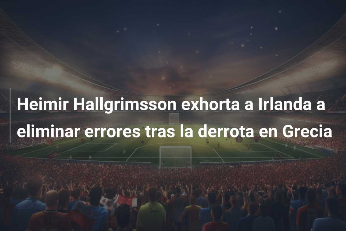 Heimir Hallgrimsson exhorta a Irlanda a eliminar errores tras la derrota en Grecia