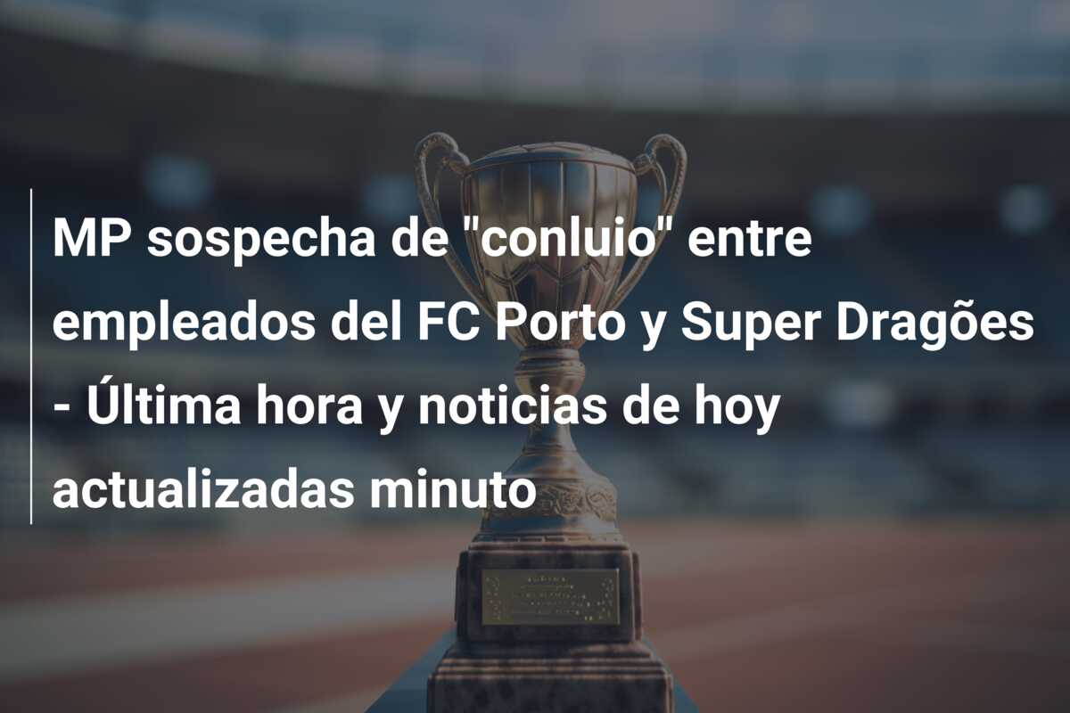 MP sospecha de “conluio” entre empleados del FC Porto y Super Dragões – Última hora y noticias de hoy actualizadas minuto