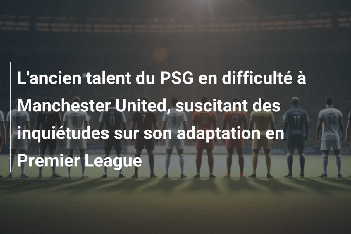 L'ancien talent du PSG en difficulté à Manchester United, suscitant des inquiétudes sur son adaptation en Premier League