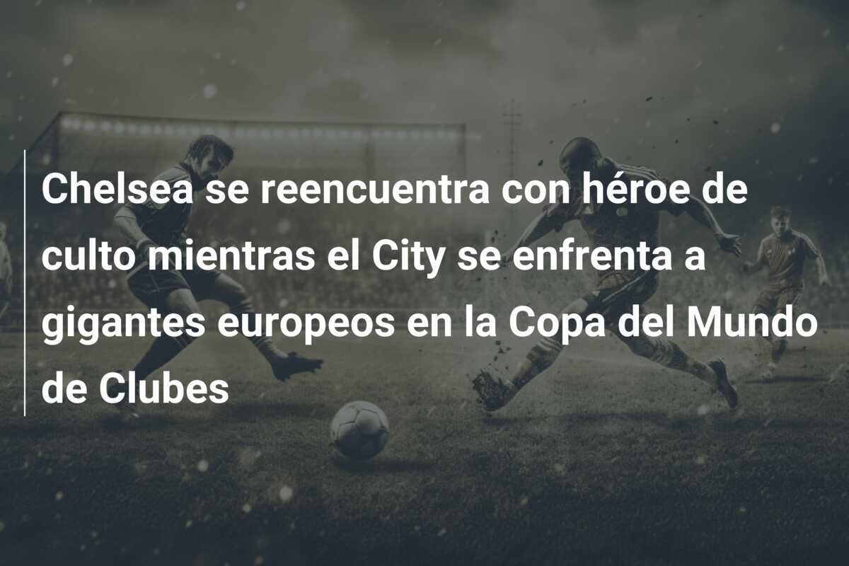Chelsea se reencuentra con héroe de culto mientras el City se enfrenta a gigantes europeos en la Copa del Mundo de Clubes