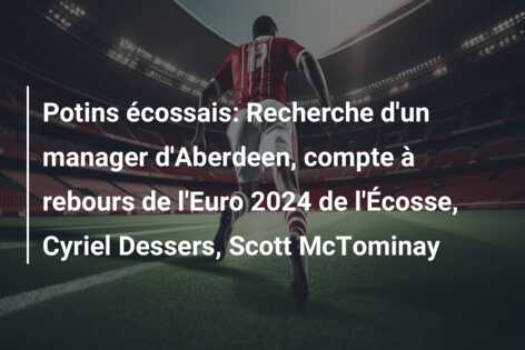 Potins écossais: Recherche d’un manager d’Aberdeen, compte à rebours de l’Euro 2024 de l’Écosse, Cyriel Dessers, Scott McTominay