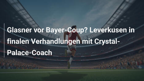 Glasner vor Bayer-Coup? Leverkusen in finalen Verhandlungen mit Crystal-Palace-Coach