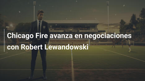Chicago Fire avanza en negociaciones con Robert Lewandowski