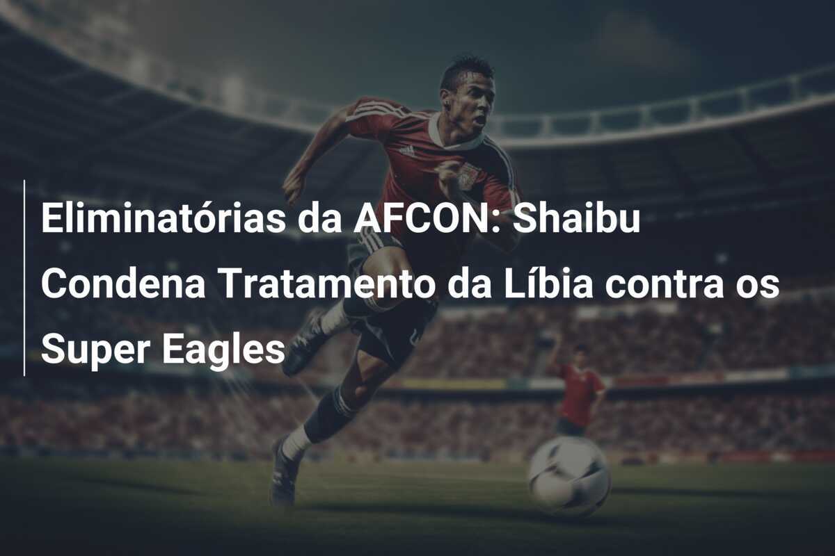 Eliminatórias da AFCON: Shaibu Condena Tratamento da Líbia contra os Super Eagles