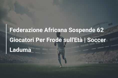Federazione Africana Sospende 62 Giocatori Per Frode sull’Età | Soccer Laduma