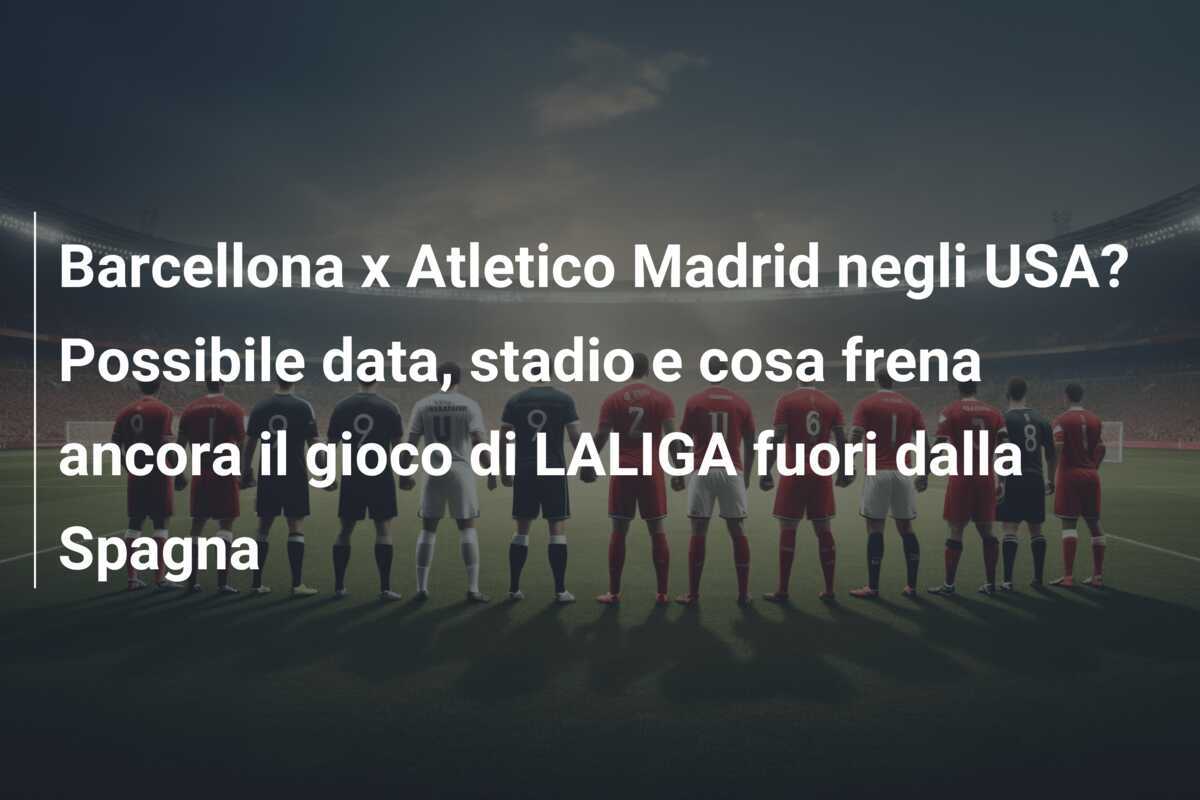 Barcellona x Atletico Madrid negli USA? Possibile data, stadio e cosa frena ancora il gioco di LALIGA fuori dalla Spagna