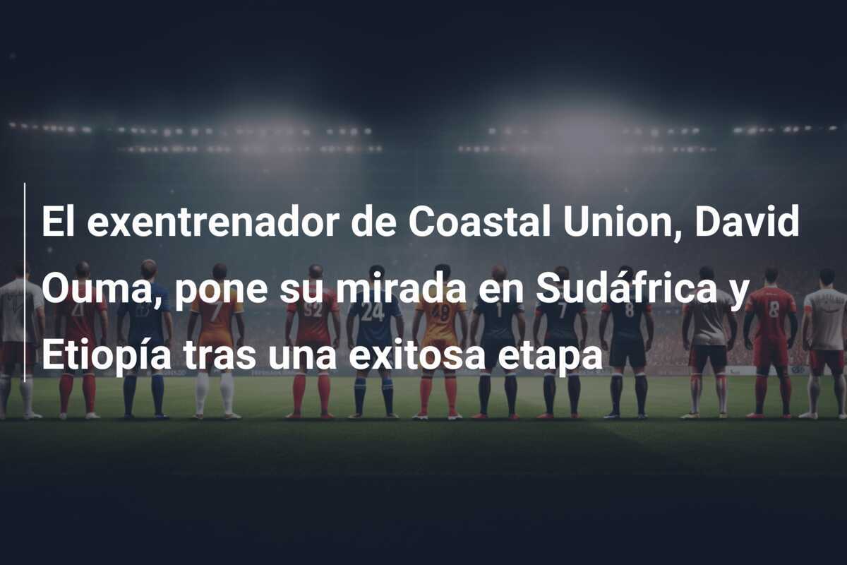 El exentrenador de Coastal Union, David Ouma, pone su mirada en Sudáfrica y Etiopía tras una exitosa etapa