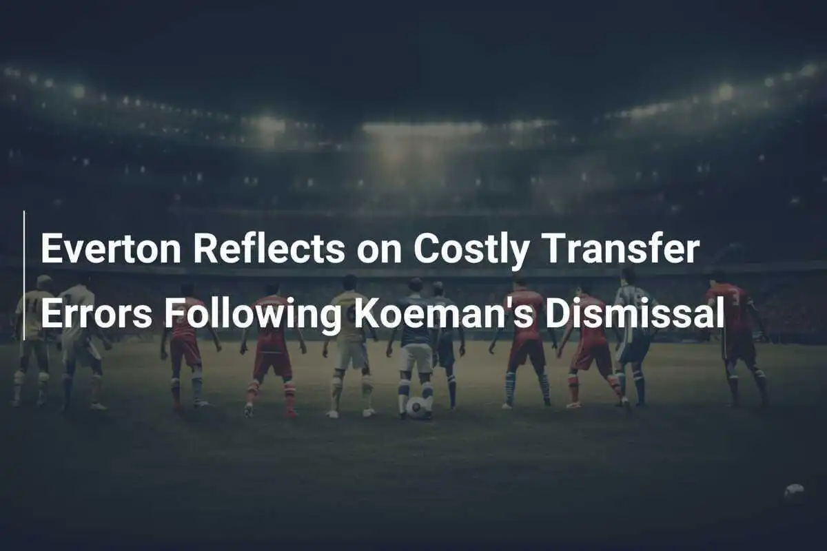 Everton Reflexiona sobre Costosas Errores de Transferencia Tras el Despido de Koeman
