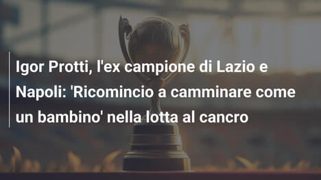 Igor Protti, l'ex campione di Lazio e Napoli: 'Ricomincio a camminare come un bambino' nella lotta al cancro