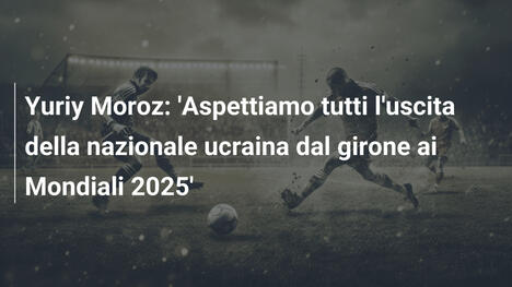 Yuriy Moroz: 'Aspettiamo tutti l'uscita della nazionale ucraina dal girone ai Mondiali 2025'