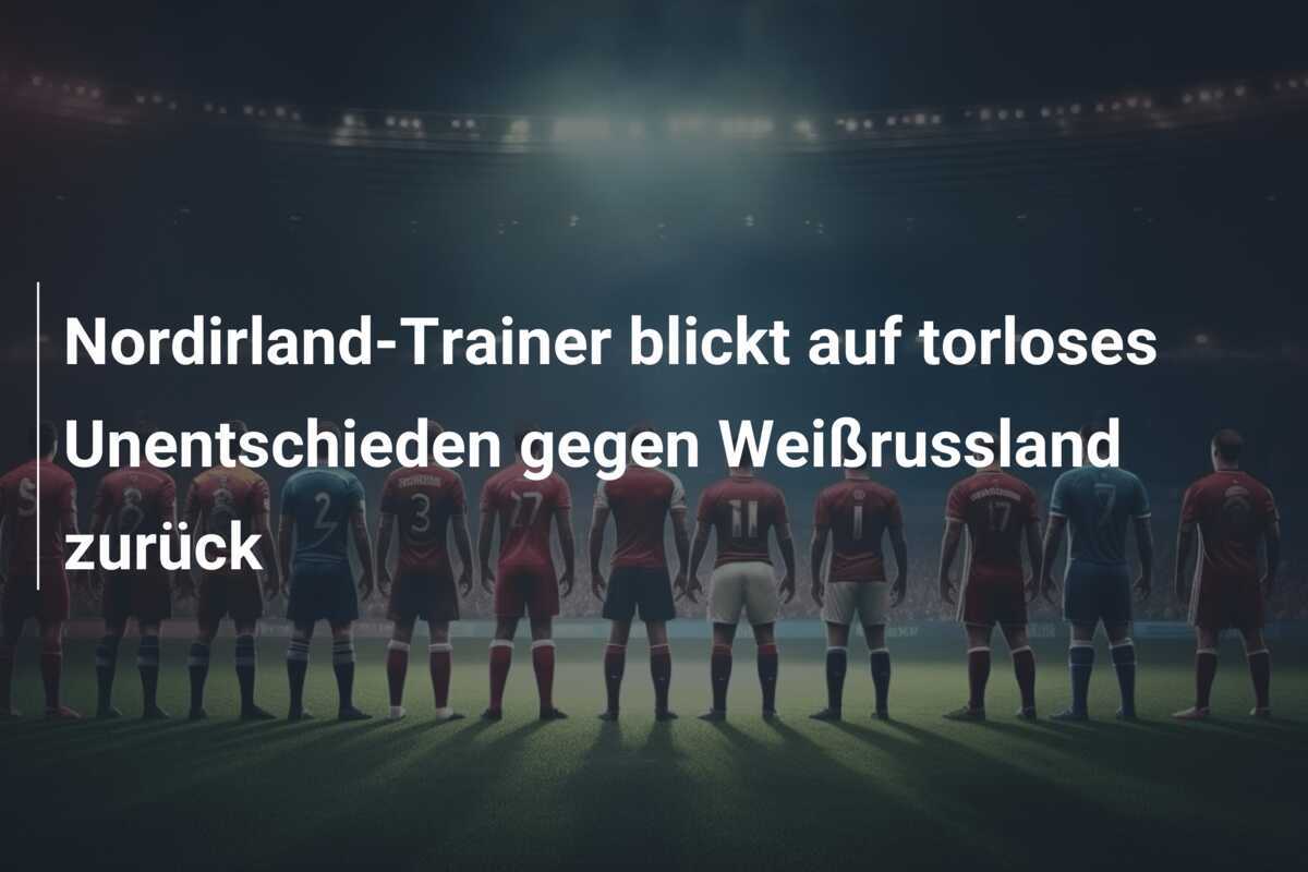 Nordirland-Trainer blickt auf torloses Unentschieden gegen Weißrussland zurück