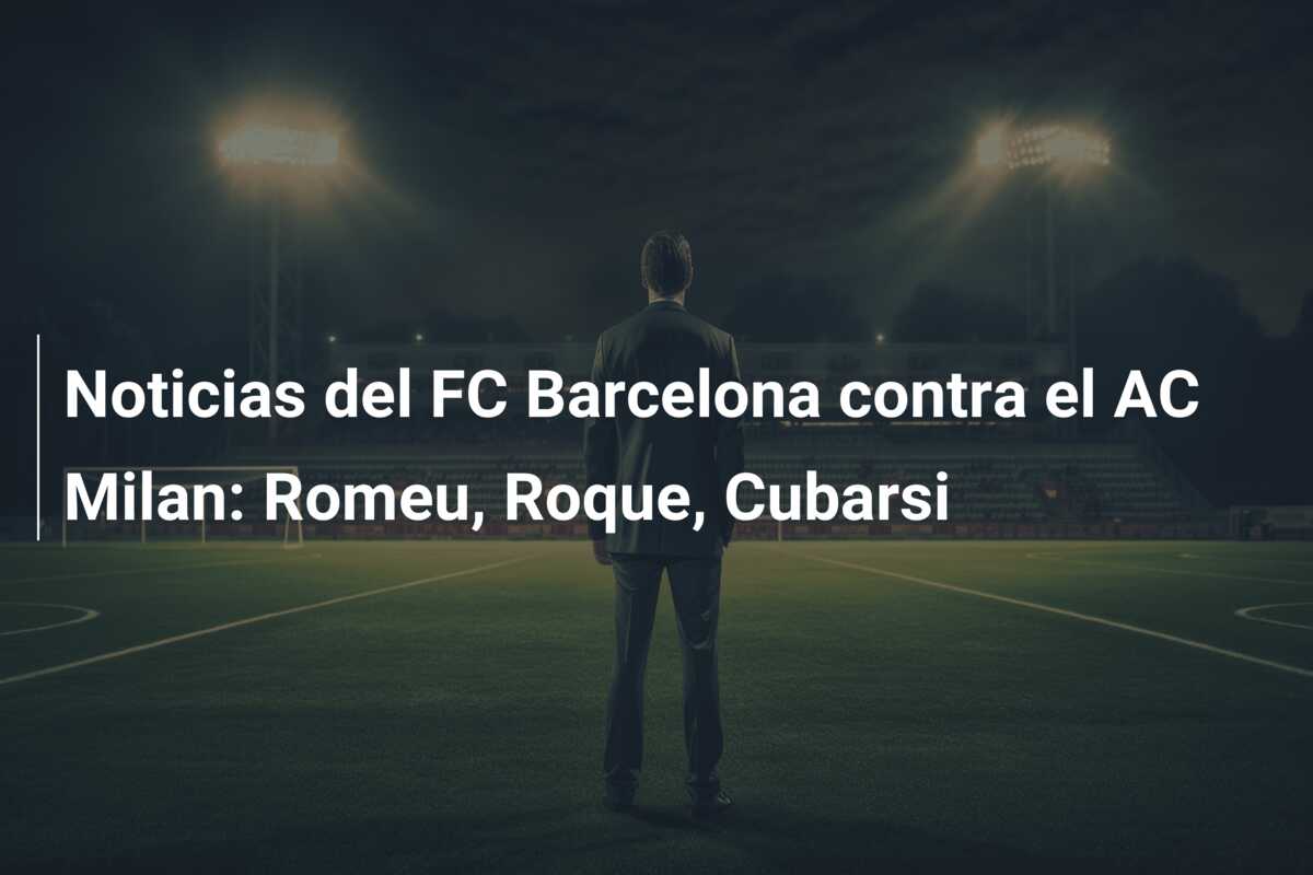 Noticias del FC Barcelona contra el AC Milan: Romeu, Roque, Cubarsi