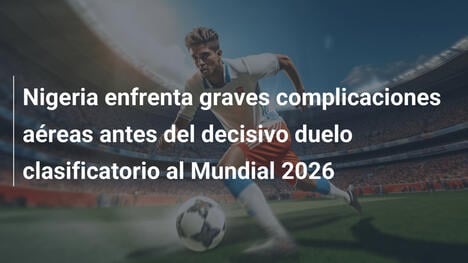 Nigeria enfrenta graves complicaciones aéreas antes del decisivo duelo clasificatorio al Mundial 2026