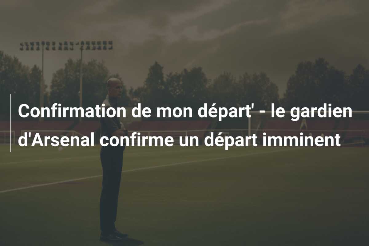 Confirmation de mon départ’ – le gardien d’Arsenal confirme un départ imminent