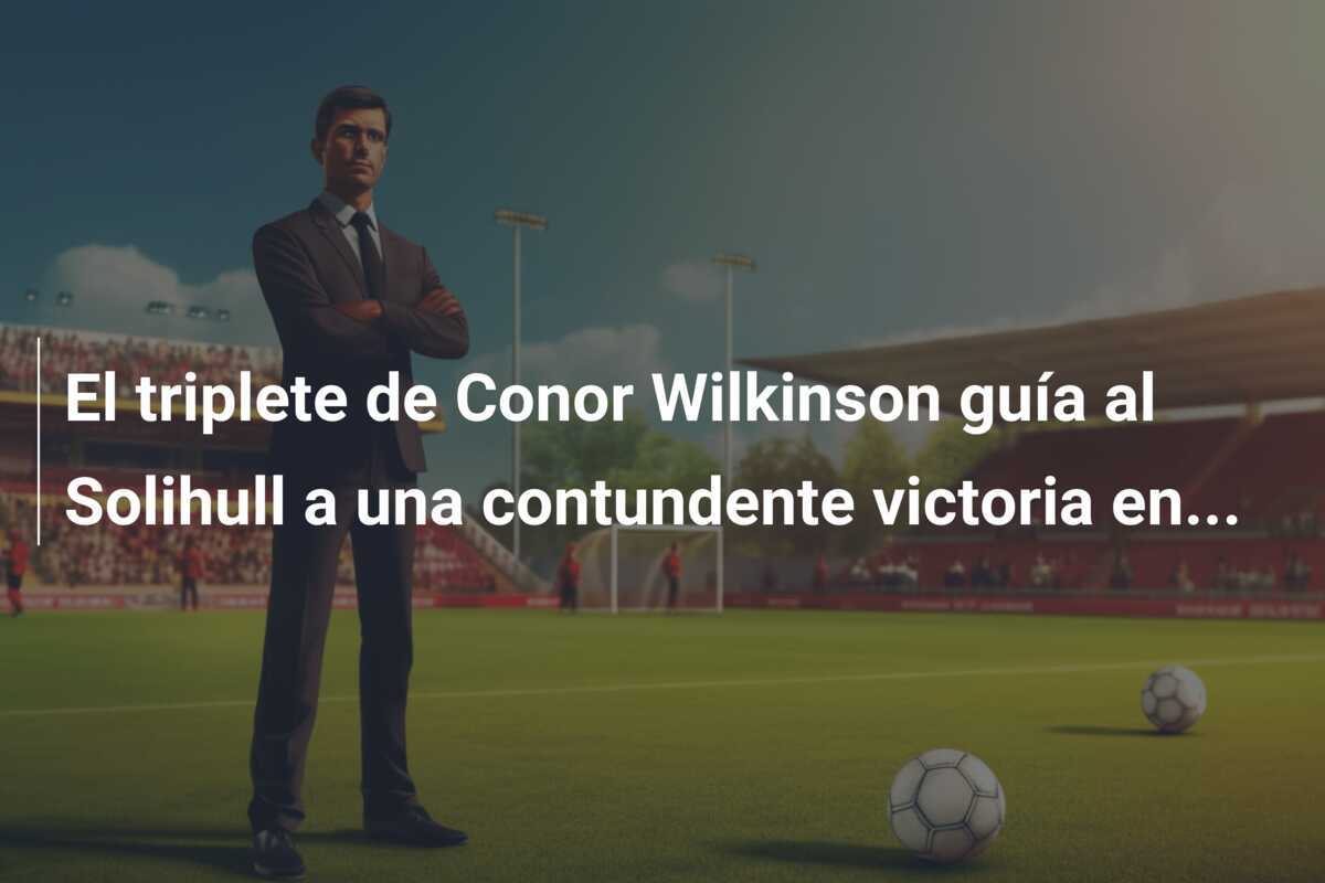 El triplete de Conor Wilkinson guía al Solihull a una contundente victoria en...