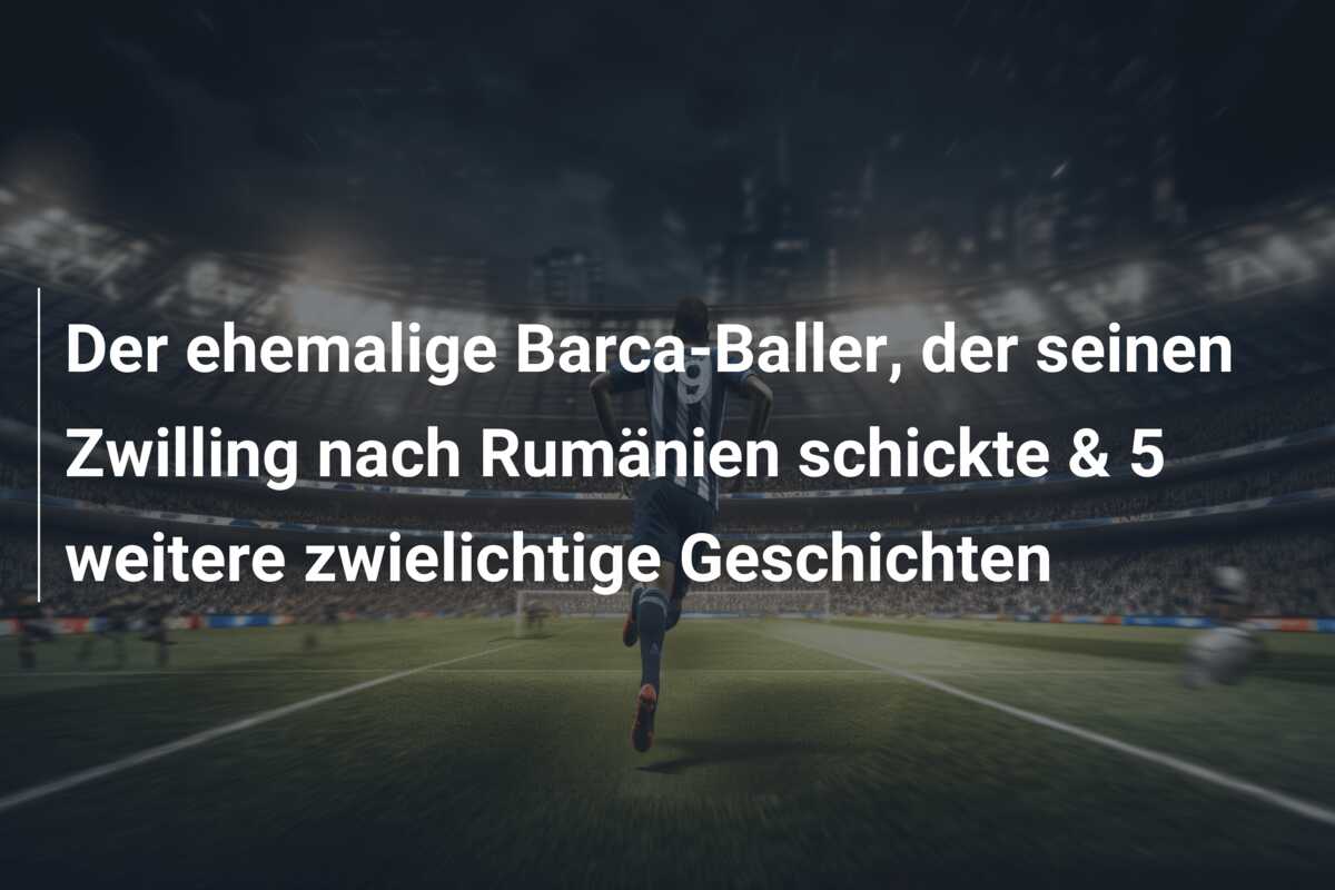Der ehemalige Barca-Baller, der seinen Zwilling nach Rumänien schickte & 5 weitere zwielichtige Geschichten