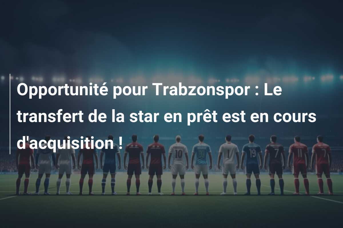 Opportunité pour Trabzonspor : Le transfert de la star en prêt est en cours d'acquisition !