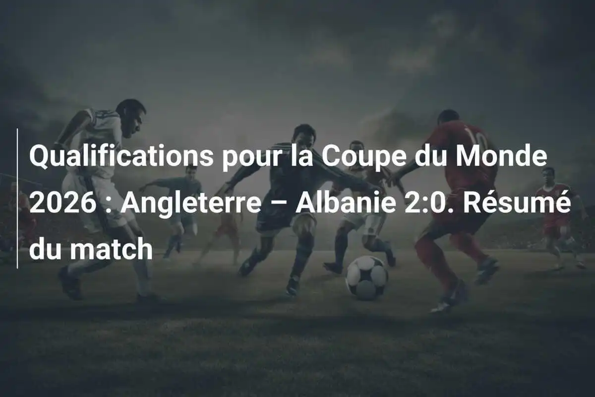 Qualifications pour la Coupe du Monde 2026 : Angleterre – Albanie 2:0. Résumé du match