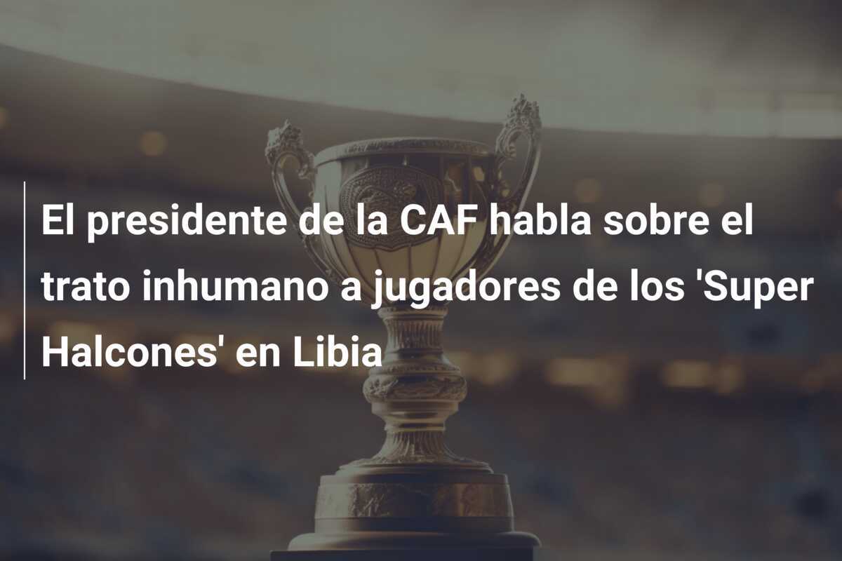 El presidente de la CAF habla sobre el trato inhumano a jugadores de los 'Super Halcones' en Libia