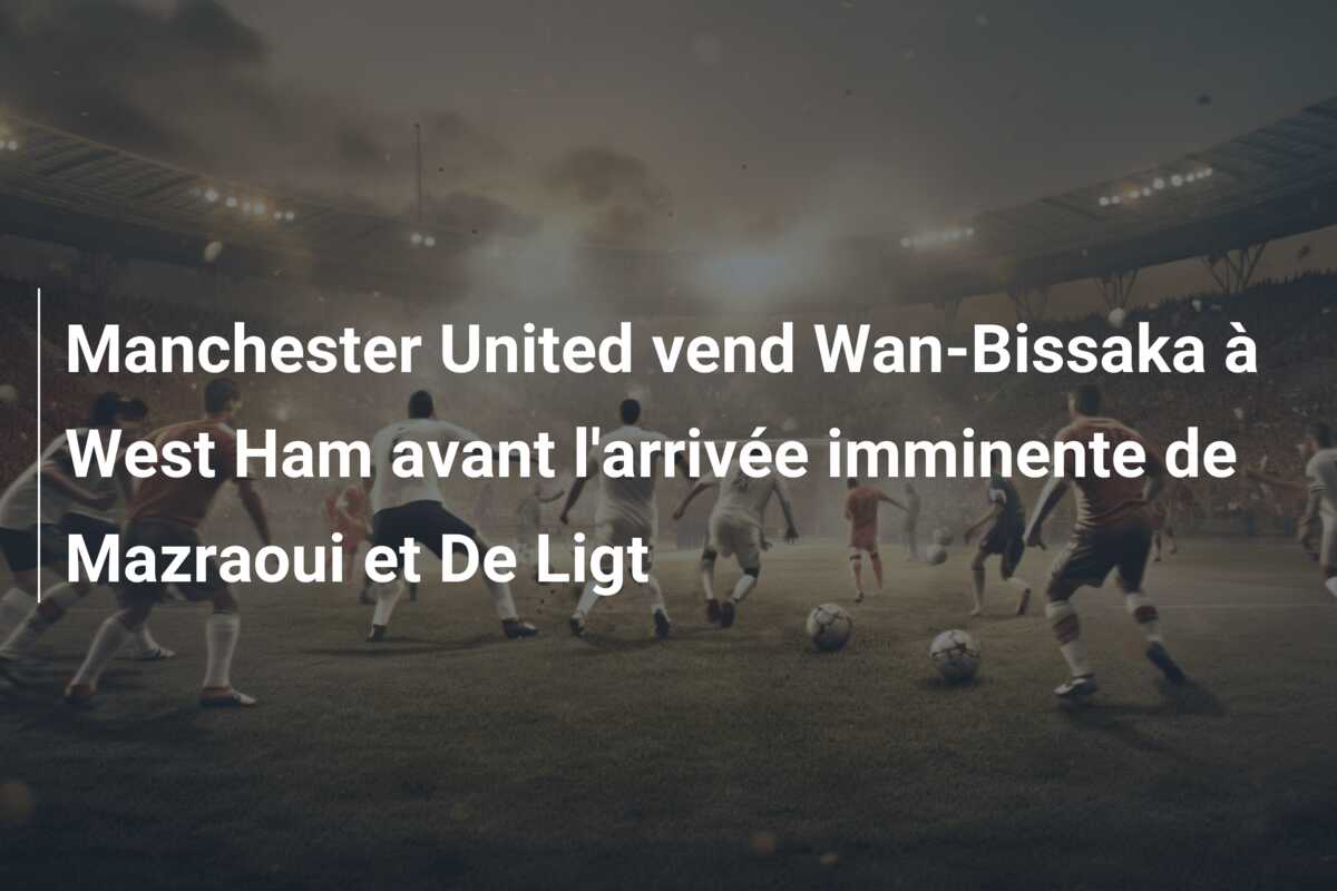 Manchester United vend Wan-Bissaka à West Ham avant l’arrivée imminente de Mazraoui et De Ligt