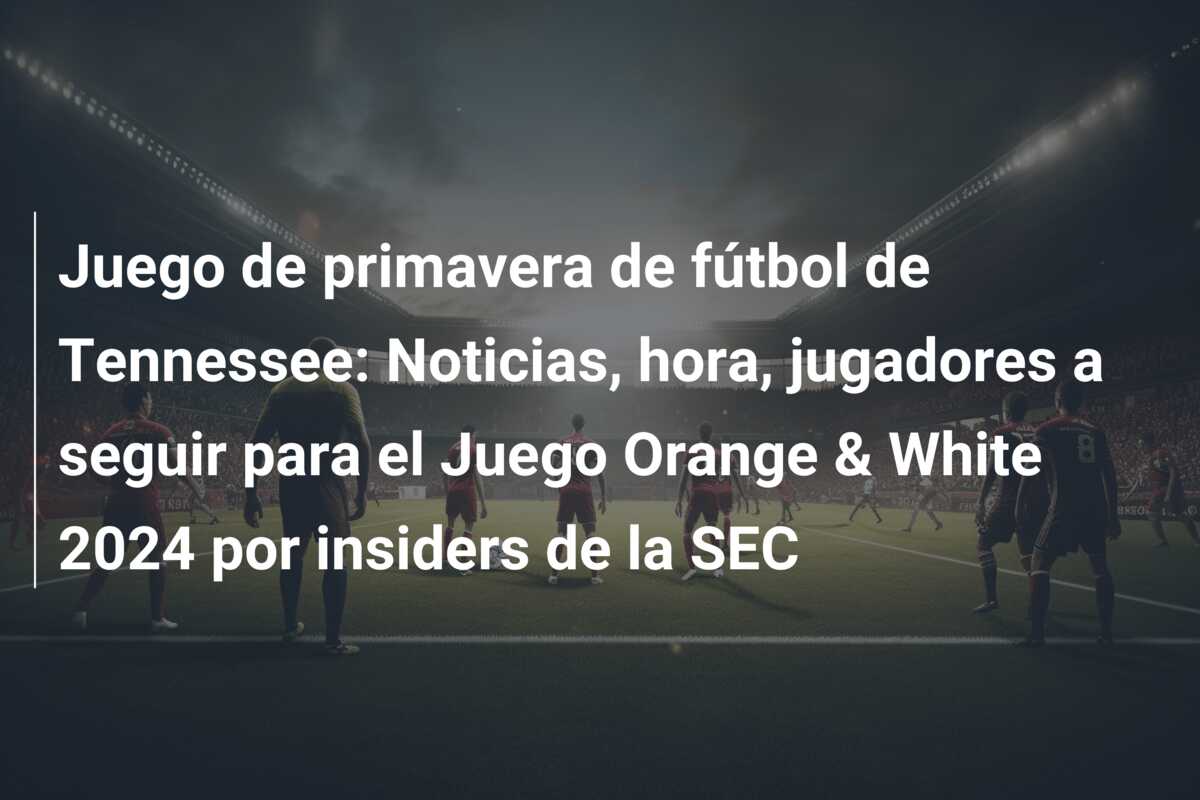 Juego de primavera de fútbol de Tennessee: Noticias, hora, jugadores a seguir para el Juego Orange & White 2024 por insiders de la SEC