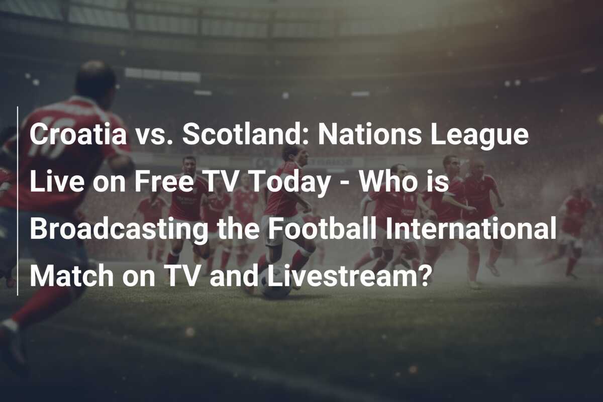 Croația vs. Scoția: Liga Națiunilor Live pe TV Gratuit Astăzi - Cine Transmite Meciul Internațional de Fotbal pe TV și Livestream?