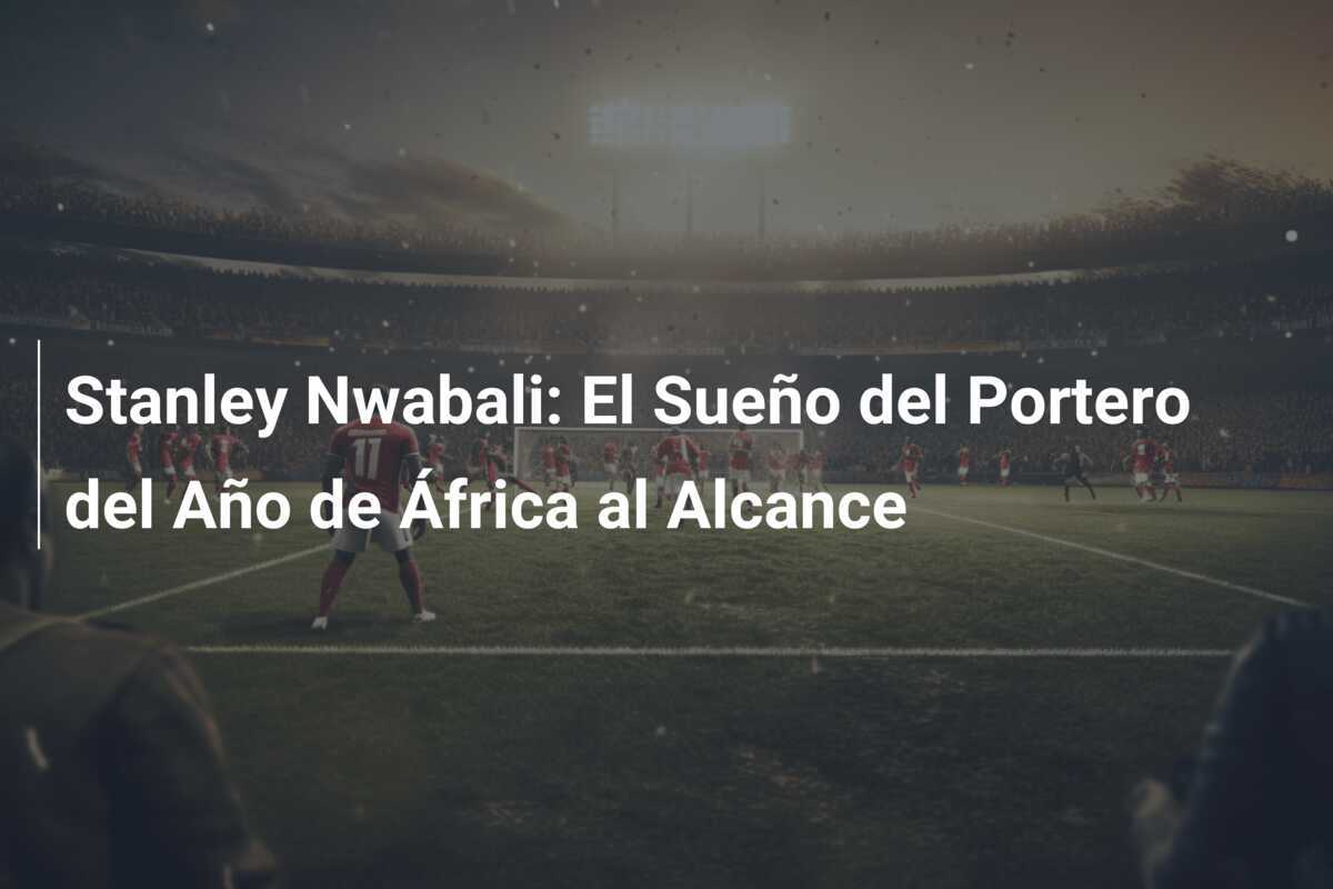Stanley Nwabali: El Sueño del Portero del Año de África al Alcance