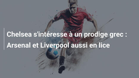 Chelsea s'intéresse à un prodige grec : Arsenal et Liverpool aussi en lice