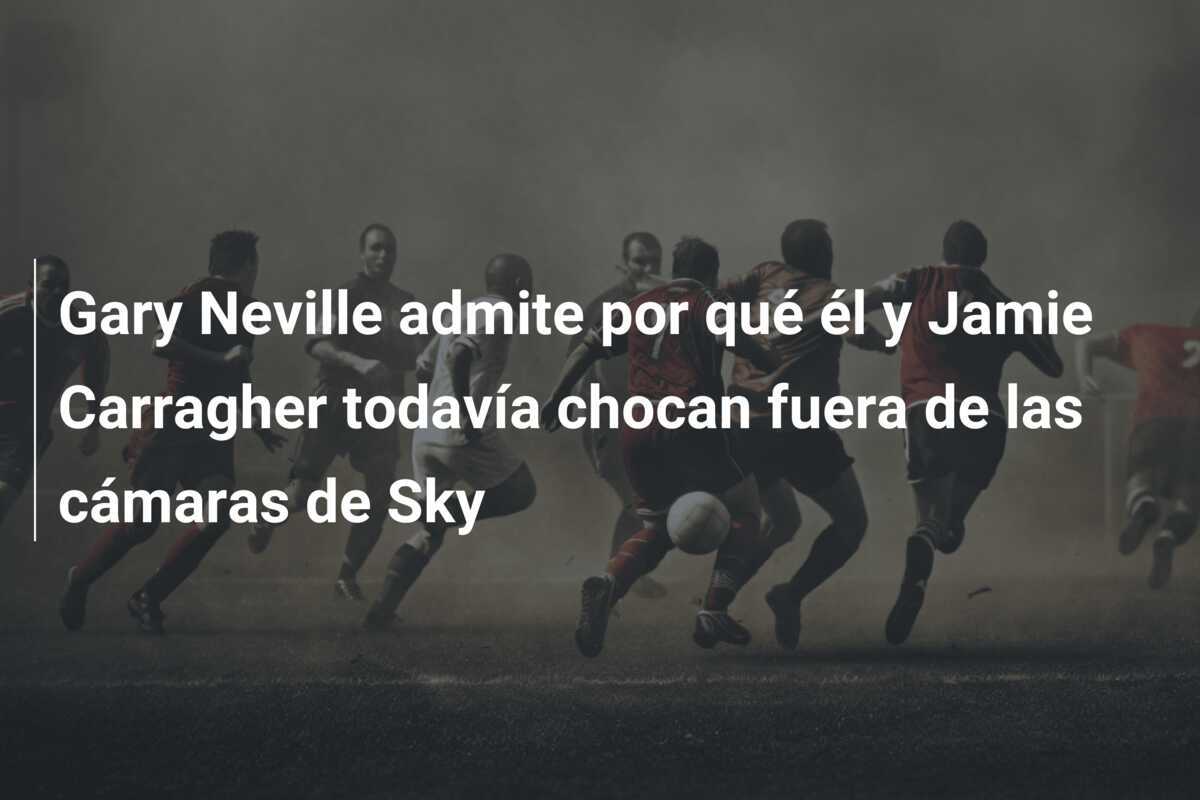 Gary Neville admite por qué él y Jamie Carragher todavía chocan fuera de las cámaras de Sky