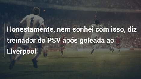 Honestamente, nem sonhei com isso, diz treinador do PSV após goleada ao Liverpool