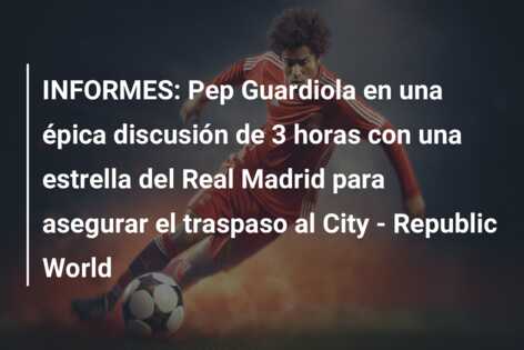 INFORMES: Pep Guardiola en una épica discusión de 3 horas con una estrella del Real Madrid para asegurar el traspaso al City – Republic World