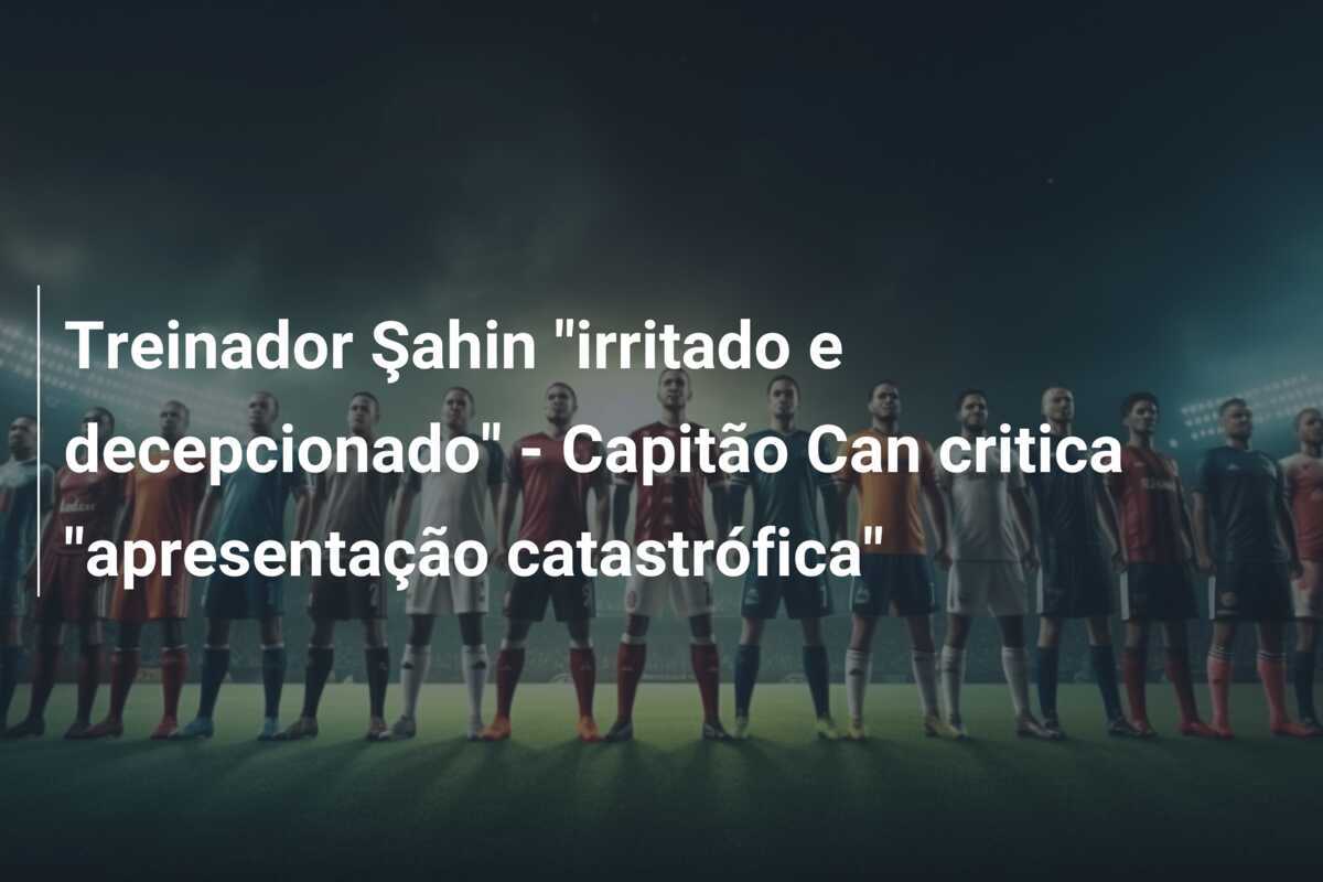 Treinador Şahin "irritado e decepcionado" - Capitão Can critica "apresentação catastrófica"