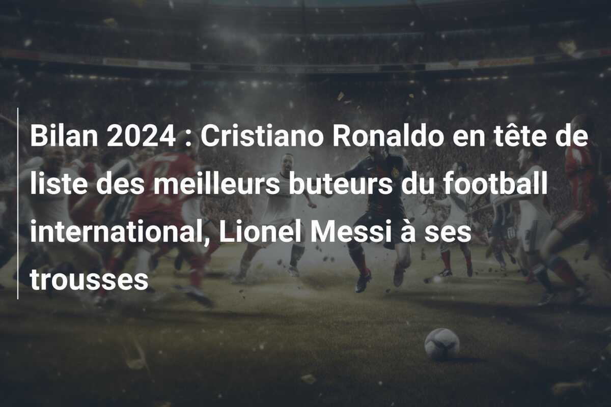 Bilan 2024 : Cristiano Ronaldo en tête de liste des meilleurs buteurs du football international, Lionel Messi à ses trousses