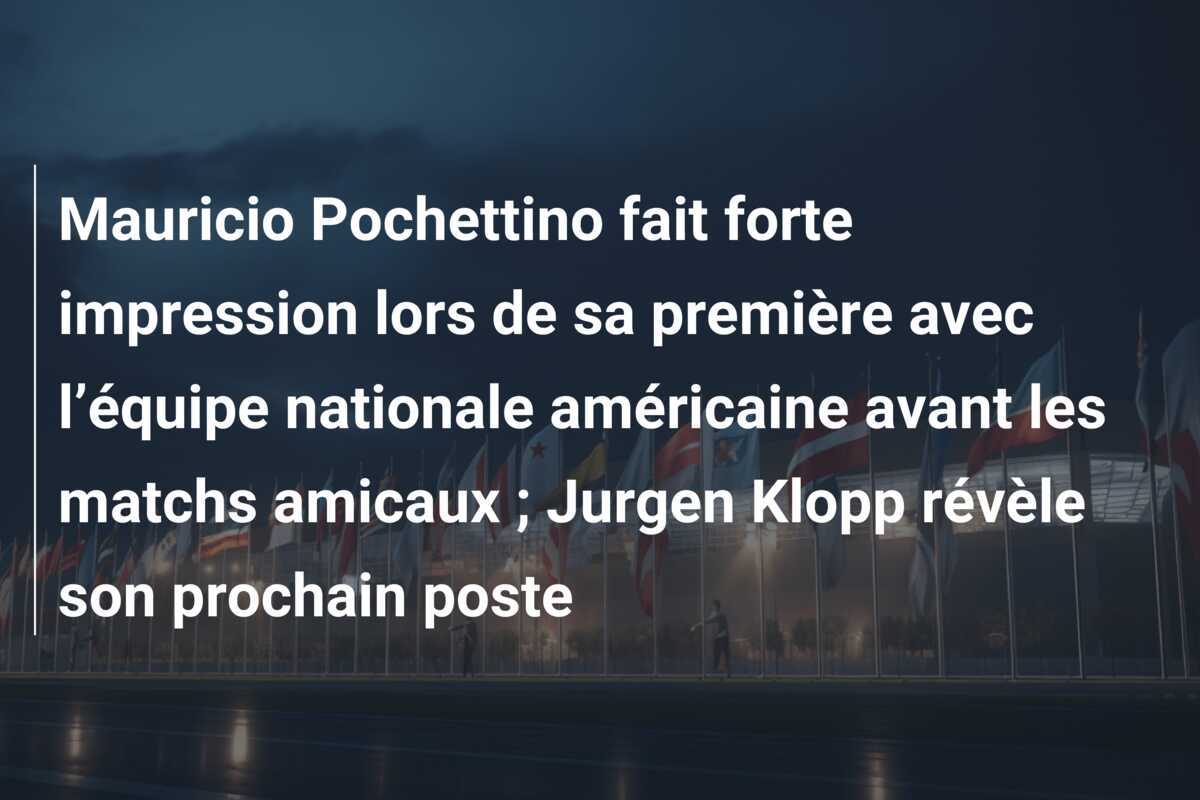 Mauricio Pochettino fait forte impression lors de sa première avec l’équipe nationale américaine avant les matchs amicaux ; Jurgen Klopp révèle son prochain poste