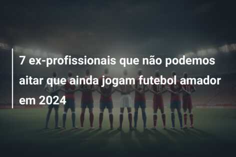 7 ex-profissionais que não podemos aitar que ainda jogam futebol amador em 2024