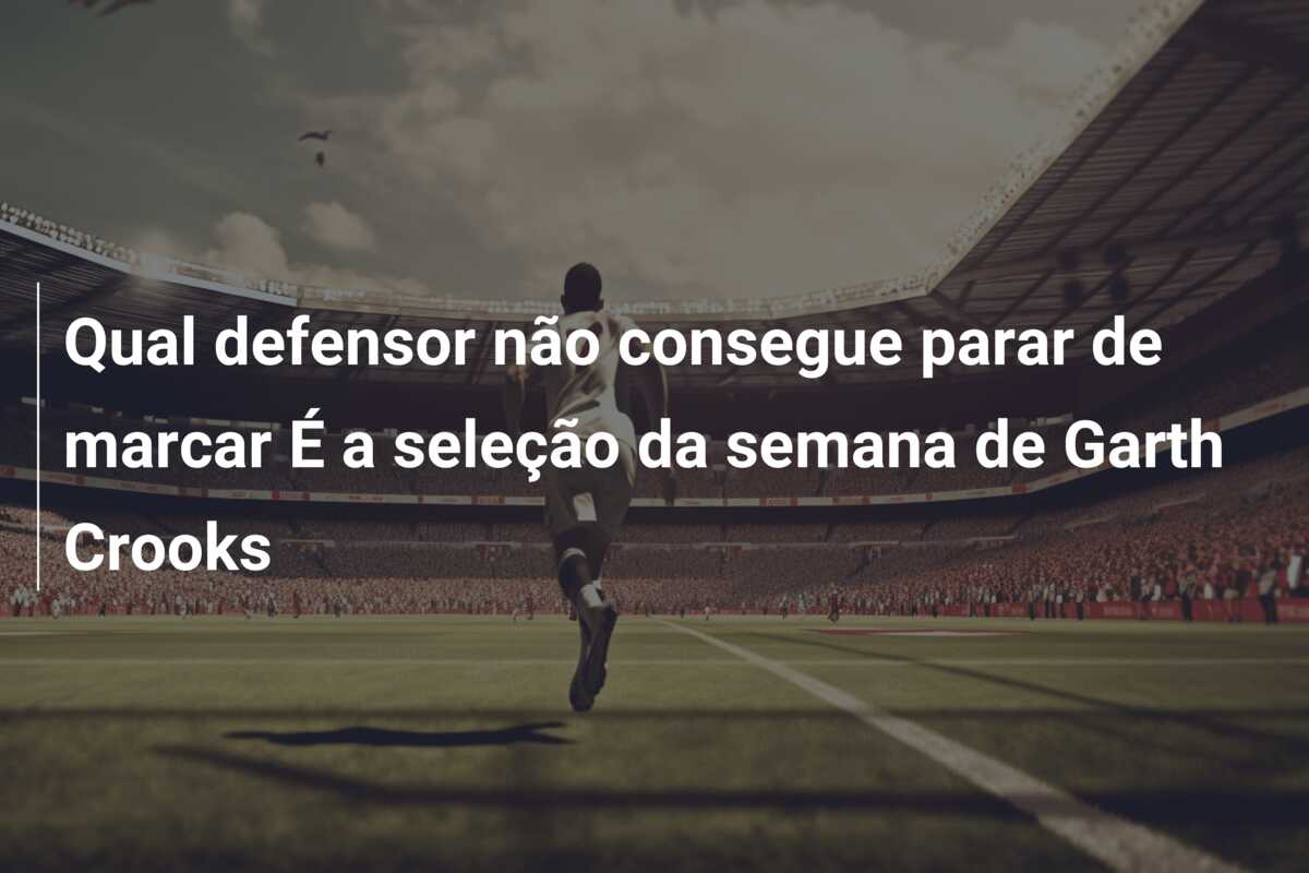 Qual defensor não consegue parar de marcar É a seleção da semana de Garth Crooks