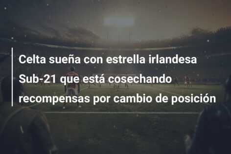 Celta sueña con estrella irlandesa Sub-21 que está cosechando recompensas por cambio de posición